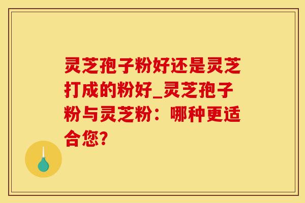 灵芝孢子粉好还是灵芝打成的粉好_灵芝孢子粉与灵芝粉：哪种更适合您？