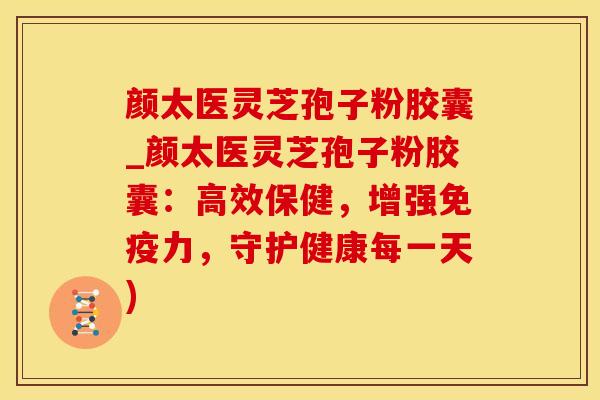 颜太医灵芝孢子粉胶囊_颜太医灵芝孢子粉胶囊：高效保健，增强免疫力，守护健康每一天)