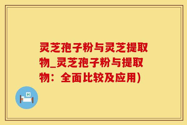 灵芝孢子粉与灵芝提取物_灵芝孢子粉与提取物：全面比较及应用)