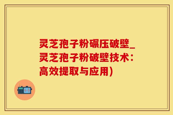 灵芝孢子粉碾压破壁_灵芝孢子粉破壁技术：高效提取与应用)