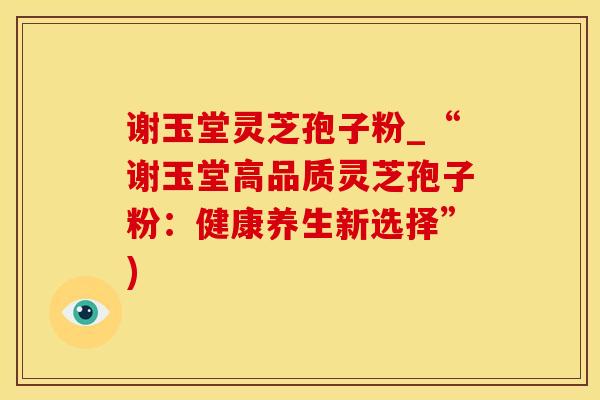 谢玉堂灵芝孢子粉_“谢玉堂高品质灵芝孢子粉：健康养生新选择”)