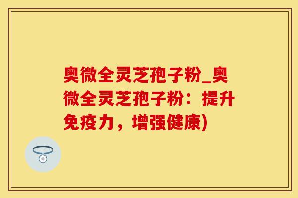 奥微全灵芝孢子粉_奥微全灵芝孢子粉：提升免疫力，增强健康)