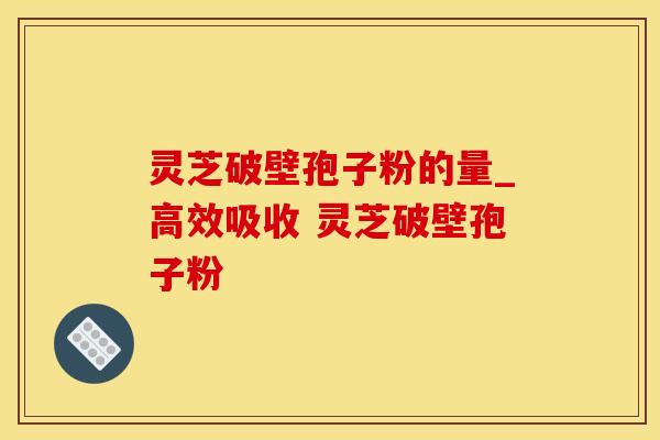 灵芝破壁孢子粉的量_高效吸收 灵芝破壁孢子粉 