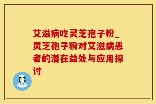 艾滋病吃灵芝孢子粉_灵芝孢子粉对艾滋病患者的潜在益处与应用探讨
