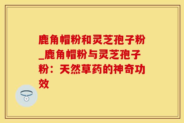 鹿角帽粉和灵芝孢子粉_鹿角帽粉与灵芝孢子粉：天然草药的神奇功效