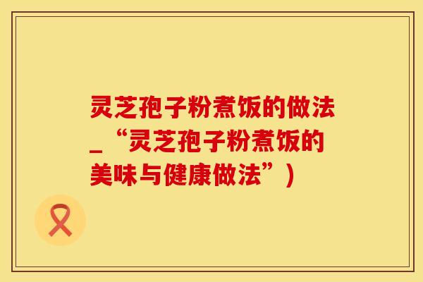灵芝孢子粉煮饭的做法_“灵芝孢子粉煮饭的美味与健康做法”)