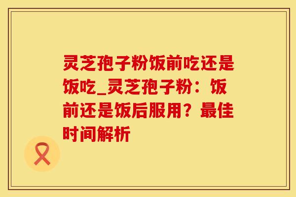 灵芝孢子粉饭前吃还是饭吃_灵芝孢子粉:饭前还是饭后服用?佳时间解析 灵芝孢子粉饭前吃还是饭吃_灵芝孢子粉:饭前还是饭后服用?佳时间解析