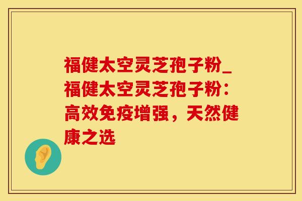 福健太空灵芝孢子粉_福健太空灵芝孢子粉：高效免疫增强，天然健康之选