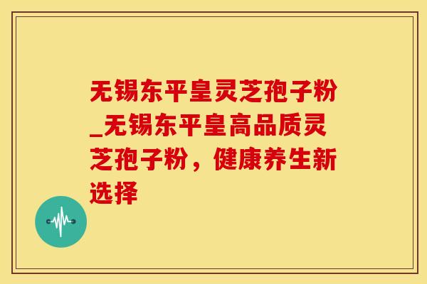无锡东平皇灵芝孢子粉_无锡东平皇高品质灵芝孢子粉，健康养生新选择
