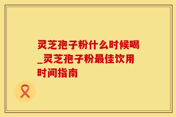 灵芝孢子粉什么时候喝_灵芝孢子粉最佳饮用时间指南