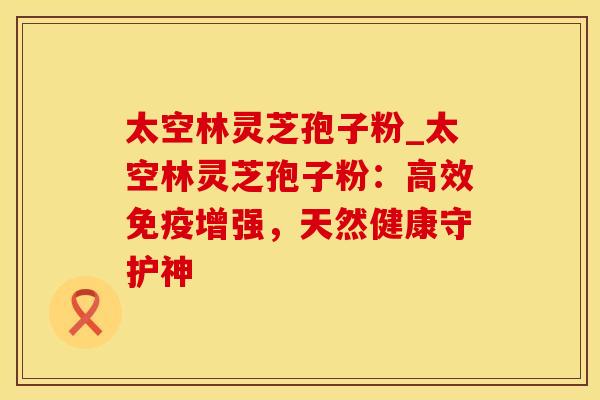 太空林灵芝孢子粉_太空林灵芝孢子粉：高效免疫增强，天然健康守护神