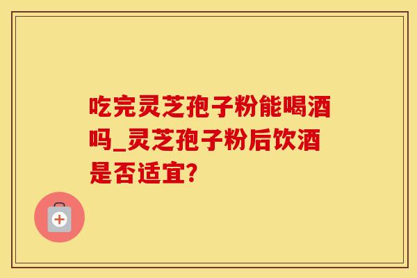 吃完灵芝孢子粉能喝酒吗_灵芝孢子粉后饮酒是否适宜？