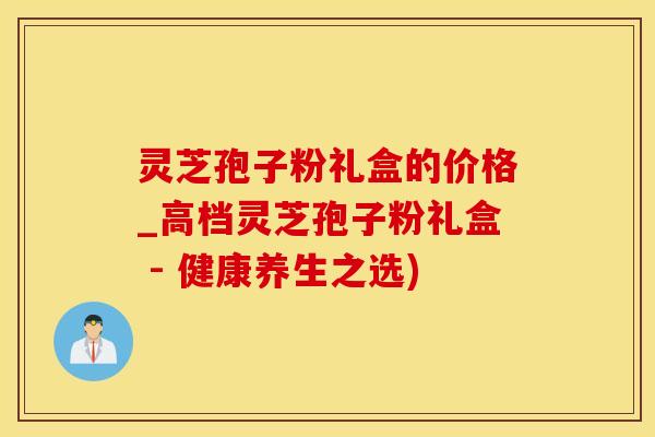 灵芝孢子粉礼盒的价格_高档灵芝孢子粉礼盒 - 健康养生之选)