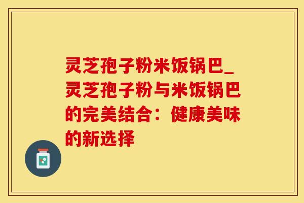灵芝孢子粉米饭锅巴_灵芝孢子粉与米饭锅巴的完美结合：健康美味的新选择