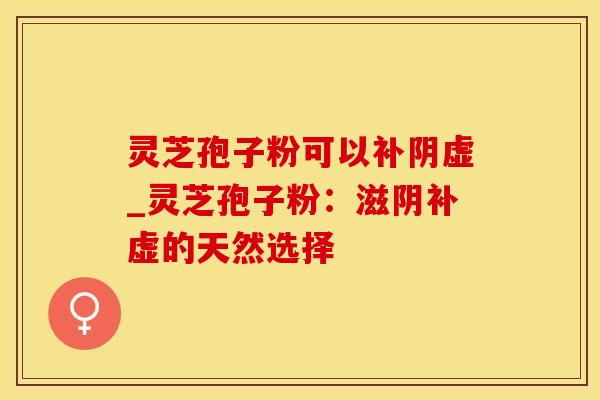 灵芝孢子粉可以补阴虚_灵芝孢子粉：滋阴补虚的天然选择