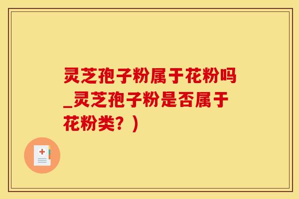灵芝孢子粉属于花粉吗_灵芝孢子粉是否属于花粉类？)