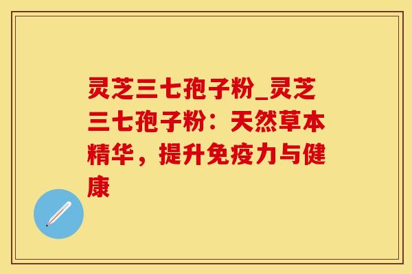 灵芝三七孢子粉_灵芝三七孢子粉：天然草本精华，提升免疫力与健康