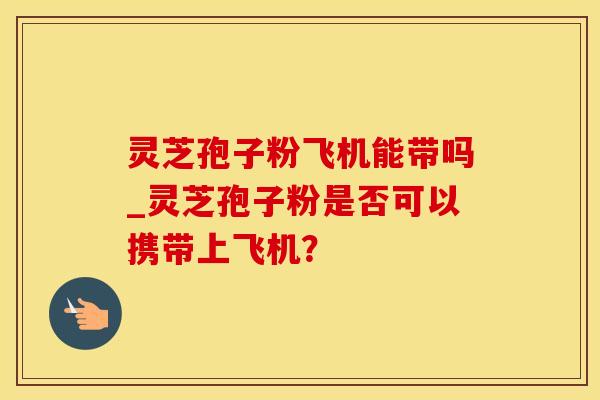 灵芝孢子粉飞机能带吗_灵芝孢子粉是否可以携带上飞机? 灵芝孢子粉飞机能带吗_灵芝孢子粉是否可以携带上飞机?