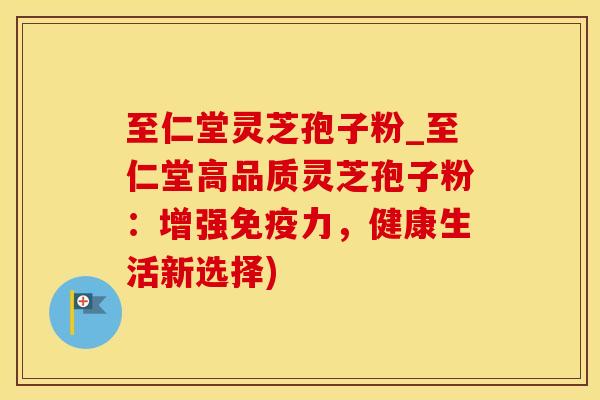 至仁堂灵芝孢子粉_至仁堂高品质灵芝孢子粉：增强免疫力，健康生活新选择)