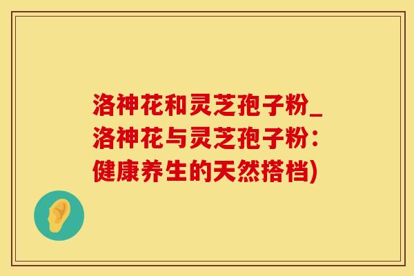 洛神花和灵芝孢子粉_洛神花与灵芝孢子粉:健康养生的天然搭档) 洛神花和灵芝孢子粉_洛神花与灵芝孢子粉:健康养生的天然搭档)