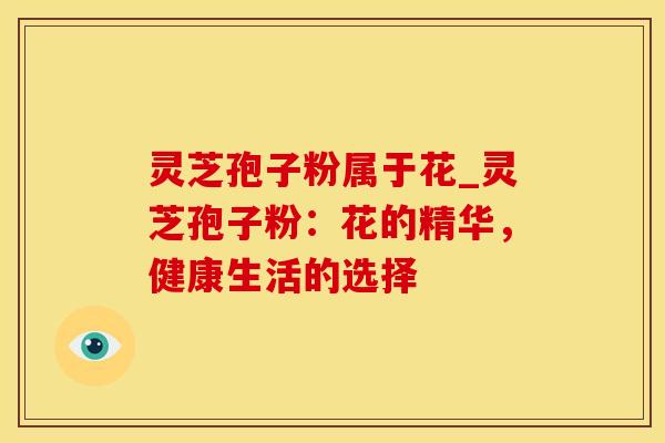 灵芝孢子粉属于花_灵芝孢子粉：花的精华，健康生活的选择
