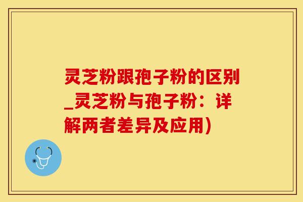 灵芝粉跟孢子粉的区别_灵芝粉与孢子粉：详解两者差异及应用)