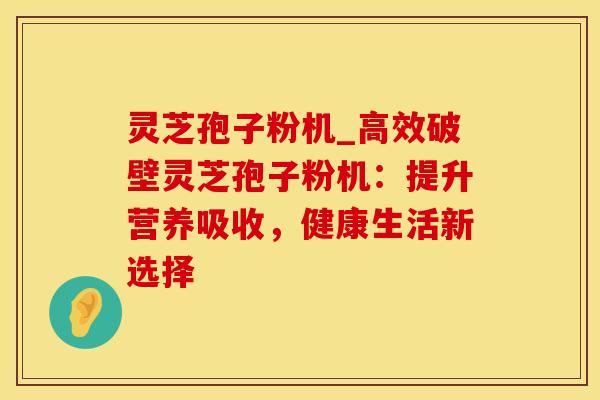 灵芝孢子粉机_高效破壁灵芝孢子粉机:提升营养吸收,健康生活新选择