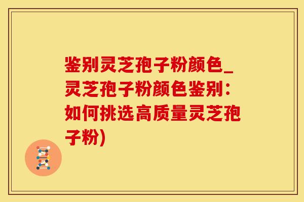 鉴别灵芝孢子粉颜色_灵芝孢子粉颜色鉴别：如何挑选高质量灵芝孢子粉)