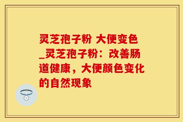 灵芝孢子粉 大便变色_灵芝孢子粉：改善肠道健康，大便颜色变化的自然现象