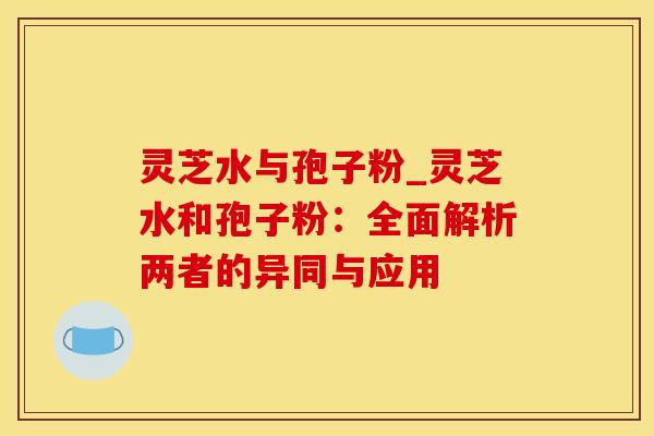 灵芝水与孢子粉_灵芝水和孢子粉：全面解析两者的异同与应用