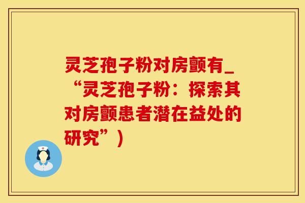 灵芝孢子粉对房颤有_“灵芝孢子粉：探索其对房颤患者潜在益处的研究”)