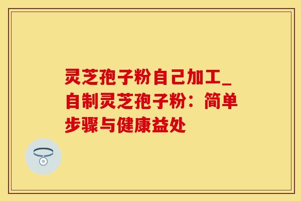 灵芝孢子粉自己加工_自制灵芝孢子粉：简单步骤与健康益处