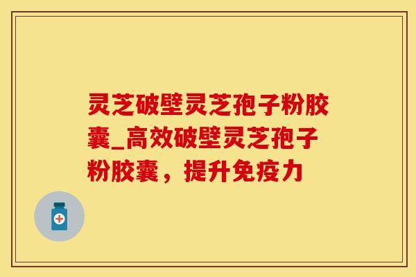 灵芝破壁灵芝孢子粉胶囊_高效破壁灵芝孢子粉胶囊，提升免疫力