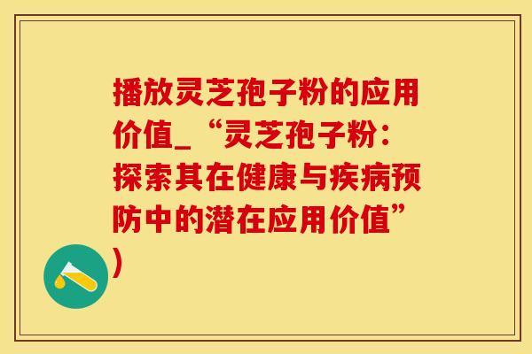 播放灵芝孢子粉的应用价值_“灵芝孢子粉：探索其在健康与疾病预防中的潜在应用价值”)