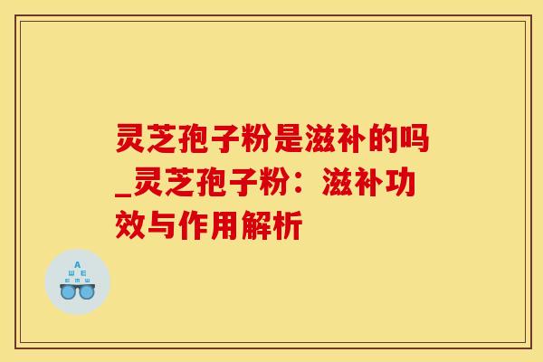 灵芝孢子粉是滋补的吗_灵芝孢子粉：滋补功效与作用解析