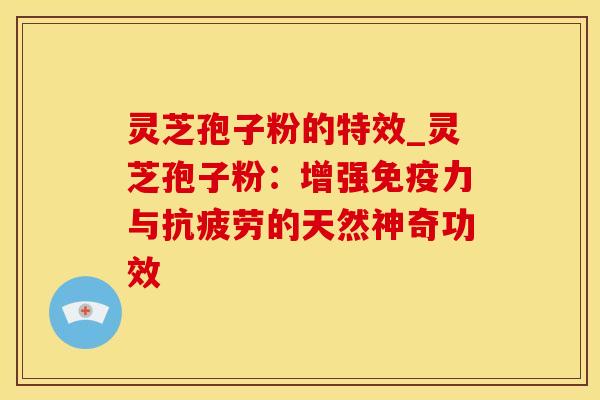 灵芝孢子粉的特效_灵芝孢子粉：增强免疫力与抗疲劳的天然神奇功效
