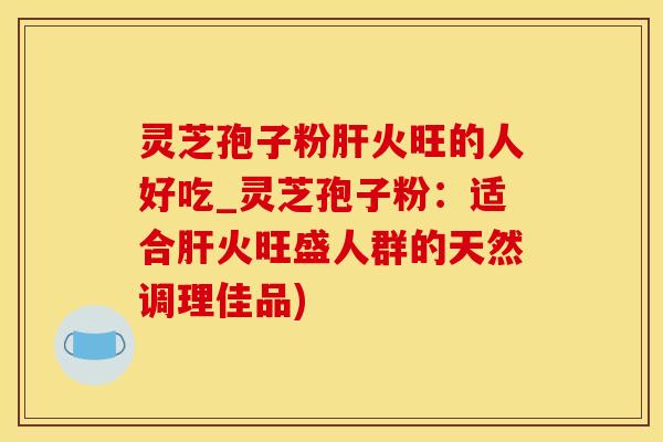 灵芝孢子粉肝火旺的人好吃_灵芝孢子粉：适合肝火旺盛人群的天然调理佳品)