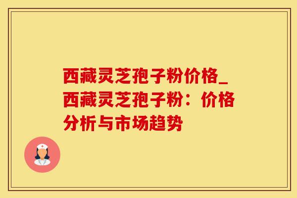 西藏灵芝孢子粉价格_西藏灵芝孢子粉：价格分析与市场趋势