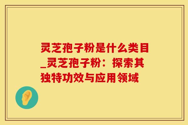 灵芝孢子粉是什么类目_灵芝孢子粉：探索其独特功效与应用领域