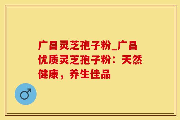 广昌灵芝孢子粉_广昌优质灵芝孢子粉：天然健康，养生佳品