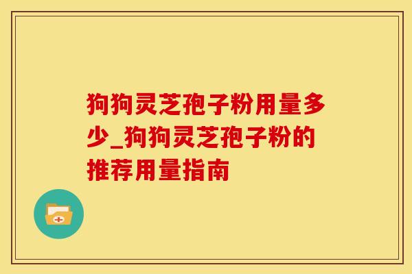 狗狗灵芝孢子粉用量多少_狗狗灵芝孢子粉的推荐用量指南