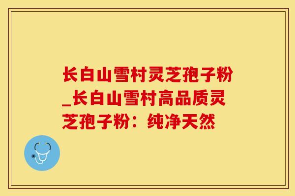 长白山雪村灵芝孢子粉_长白山雪村高品质灵芝孢子粉：纯净天然