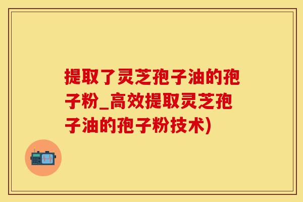 提取了灵芝孢子油的孢子粉_高效提取灵芝孢子油的孢子粉技术)