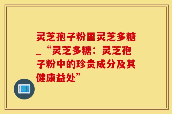 灵芝孢子粉里灵芝多糖_“灵芝多糖：灵芝孢子粉中的珍贵成分及其健康益处”