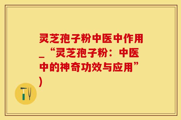 灵芝孢子粉中医中作用_“灵芝孢子粉：中医中的神奇功效与应用”)