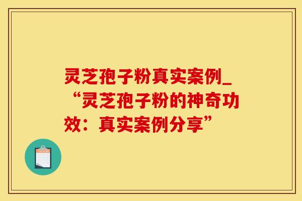 灵芝孢子粉真实案例_“灵芝孢子粉的神奇功效：真实案例分享”
