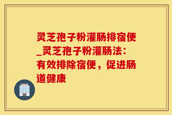 灵芝孢子粉灌肠排宿便_灵芝孢子粉灌肠法：有效排除宿便，促进肠道健康