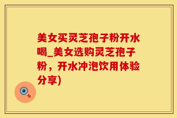美女买灵芝孢子粉开水喝_美女选购灵芝孢子粉，开水冲泡饮用体验分享)