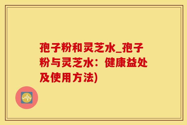 孢子粉和灵芝水_孢子粉与灵芝水：健康益处及使用方法)