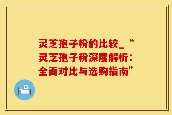 灵芝孢子粉的比较_“灵芝孢子粉深度解析：全面对比与选购指南”